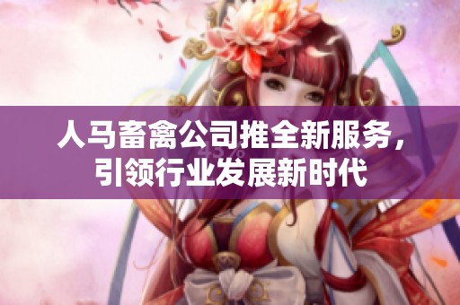 人马畜禽公司推全新服务，引领行业发展新时代