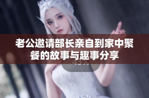 老公邀请部长亲自到家中聚餐的故事与趣事分享