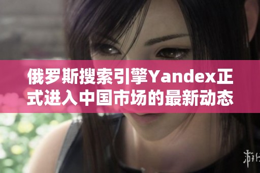 俄罗斯搜索引擎Yandex正式进入中国市场的最新动态