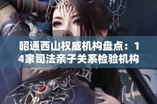 昭通西山权威机构盘点：14家司法亲子关系检验机构详解