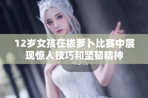 12岁女孩在拔萝卜比赛中展现惊人技巧和坚韧精神
