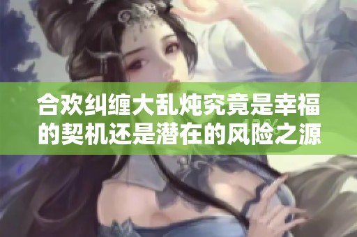 合欢纠缠大乱炖究竟是幸福的契机还是潜在的风险之源