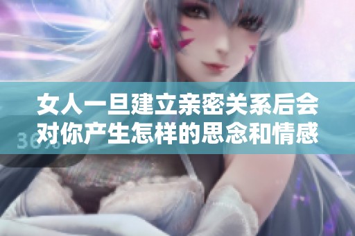 女人一旦建立亲密关系后会对你产生怎样的思念和情感？