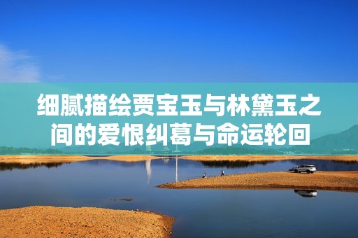细腻描绘贾宝玉与林黛玉之间的爱恨纠葛与命运轮回