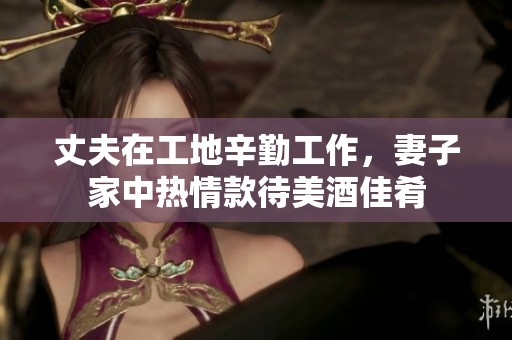 丈夫在工地辛勤工作，妻子家中热情款待美酒佳肴