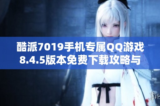 酷派7019手机专属QQ游戏8.4.5版本免费下载攻略与体验分享