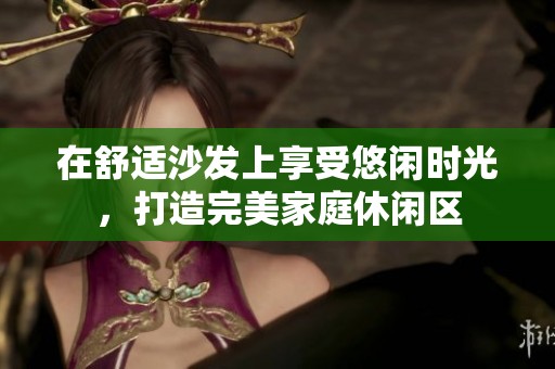 在舒适沙发上享受悠闲时光，打造完美家庭休闲区