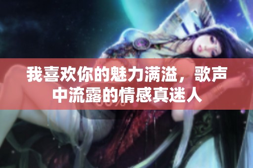 我喜欢你的魅力满溢，歌声中流露的情感真迷人