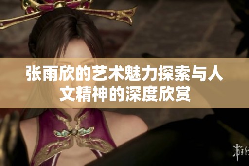 张雨欣的艺术魅力探索与人文精神的深度欣赏