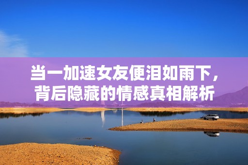 当一加速女友便泪如雨下，背后隐藏的情感真相解析