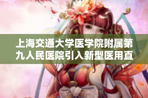 上海交通大学医学院附属第九人民医院引入新型医用直线加速器提升精准治疗水平