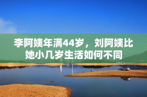 李阿姨年满44岁，刘阿姨比她小几岁生活如何不同