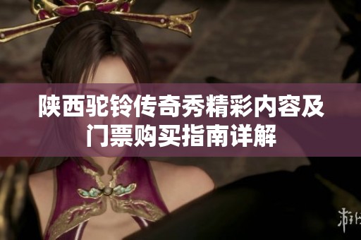 陕西驼铃传奇秀精彩内容及门票购买指南详解