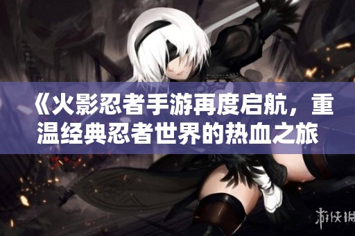 《火影忍者手游再度启航，重温经典忍者世界的热血之旅》