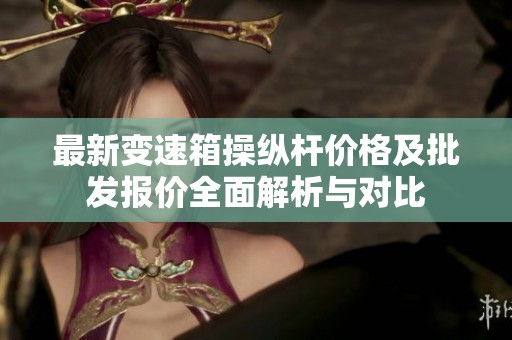 最新变速箱操纵杆价格及批发报价全面解析与对比