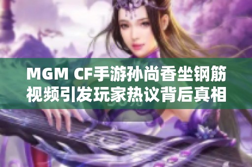 MGM CF手游孙尚香坐钢筋视频引发玩家热议背后真相揭秘