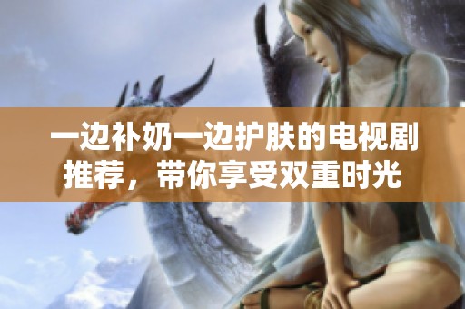 一边补奶一边护肤的电视剧推荐，带你享受双重时光