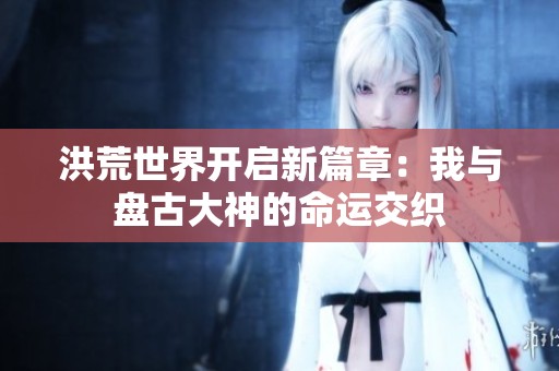 洪荒世界开启新篇章：我与盘古大神的命运交织