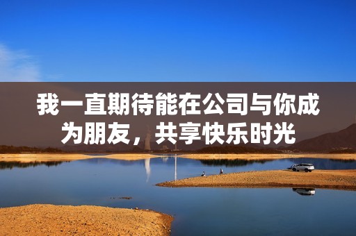 我一直期待能在公司与你成为朋友，共享快乐时光