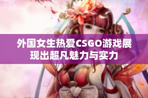 外国女生热爱CSGO游戏展现出超凡魅力与实力