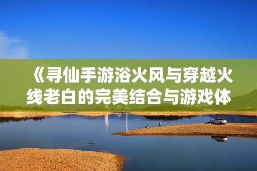 《寻仙手游浴火风与穿越火线老白的完美结合与游戏体验分析》