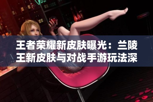 王者荣耀新皮肤曝光：兰陵王新皮肤与对战手游玩法深度探讨