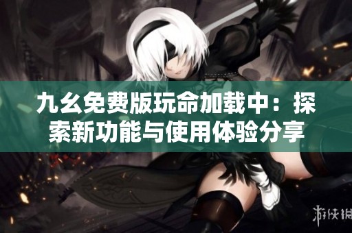 九幺免费版玩命加载中：探索新功能与使用体验分享