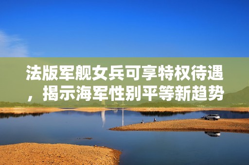 法版军舰女兵可享特权待遇，揭示海军性别平等新趋势