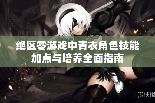 绝区零游戏中青衣角色技能加点与培养全面指南