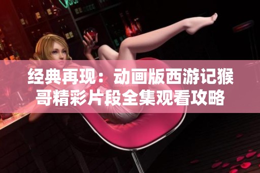 经典再现：动画版西游记猴哥精彩片段全集观看攻略
