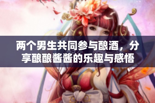 两个男生共同参与酿酒，分享酿酿酱酱的乐趣与感悟