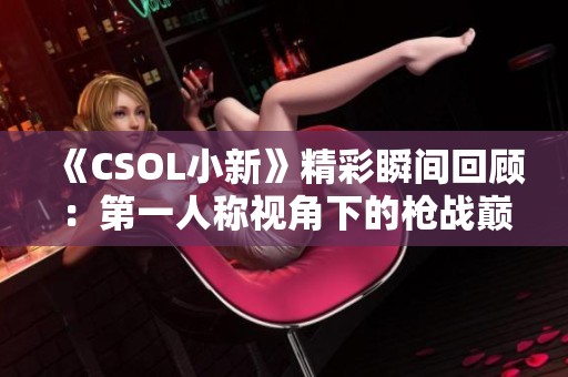 《CSOL小新》精彩瞬间回顾：第一人称视角下的枪战巅峰时刻