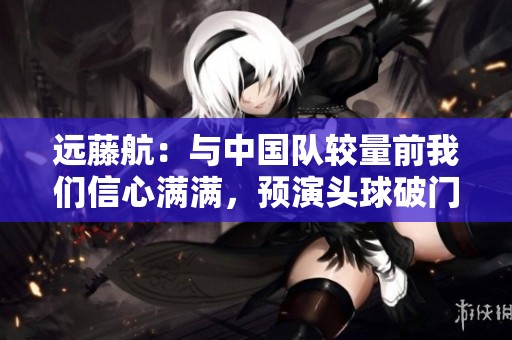 远藤航：与中国队较量前我们信心满满，预演头球破门成功