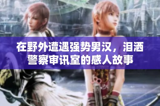 在野外遭遇强势男汉，泪洒警察审讯室的感人故事
