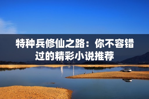 特种兵修仙之路：你不容错过的精彩小说推荐
