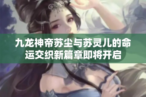 九龙神帝苏尘与苏灵儿的命运交织新篇章即将开启