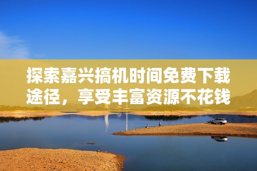 探索嘉兴搞机时间免费下载途径，享受丰富资源不花钱