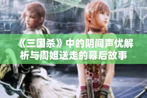 《三国杀》中的阴间声优解析与周姐送走的幕后故事