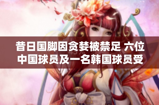 昔日国脚因贪婪被禁足 六位中国球员及一名韩国球员受罚