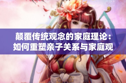 颠覆传统观念的家庭理论：如何重塑亲子关系与家庭观念