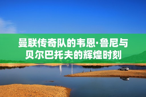 曼联传奇队的韦恩·鲁尼与贝尔巴托夫的辉煌时刻