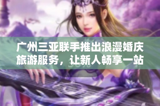 广州三亚联手推出浪漫婚庆旅游服务，让新人畅享一站式完美体验