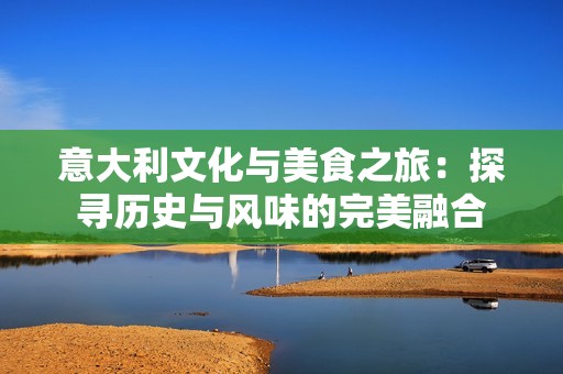 意大利文化与美食之旅：探寻历史与风味的完美融合
