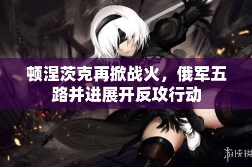 顿涅茨克再掀战火，俄军五路并进展开反攻行动