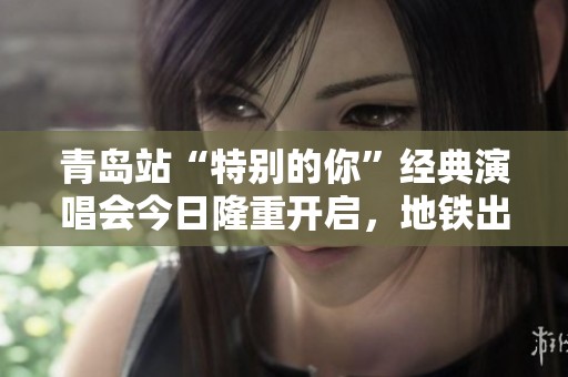 青岛站“特别的你”经典演唱会今日隆重开启，地铁出行全攻略分享！