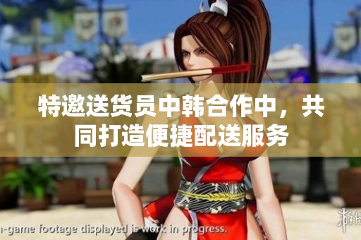 特邀送货员中韩合作中，共同打造便捷配送服务