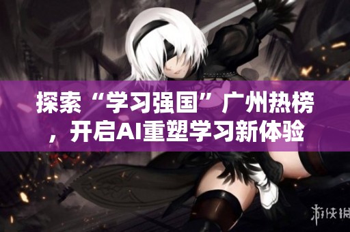 探索“学习强国”广州热榜，开启AI重塑学习新体验