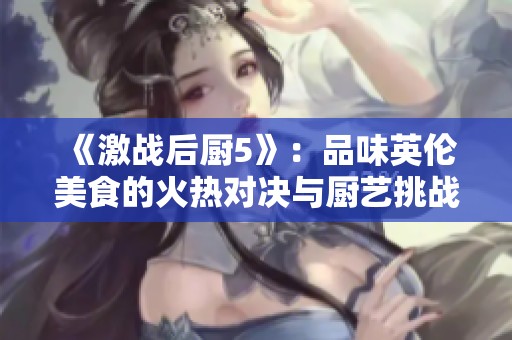《激战后厨5》：品味英伦美食的火热对决与厨艺挑战