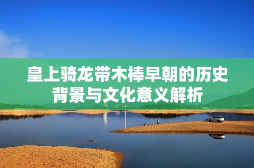 皇上骑龙带木棒早朝的历史背景与文化意义解析