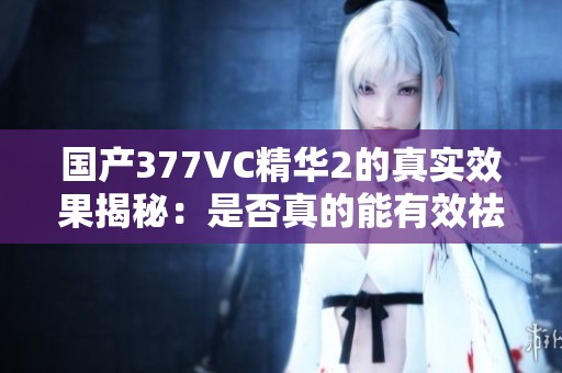 国产377VC精华2的真实效果揭秘：是否真的能有效祛斑